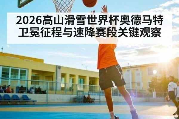 2026高山滑雪世界杯奥德马特卫冕征程与速降赛段关键观察